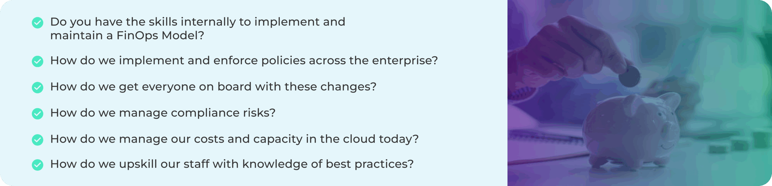 A light blue background with a list of six questions about implementing and maintaining a FinOps Model, including skills, policy enforcement, change adoption, compliance risk management, cloud cost management, and staff upskilling. On the right side, an image shows a person placing a coin into a pink piggy bank, symbolizing financial management and savings.